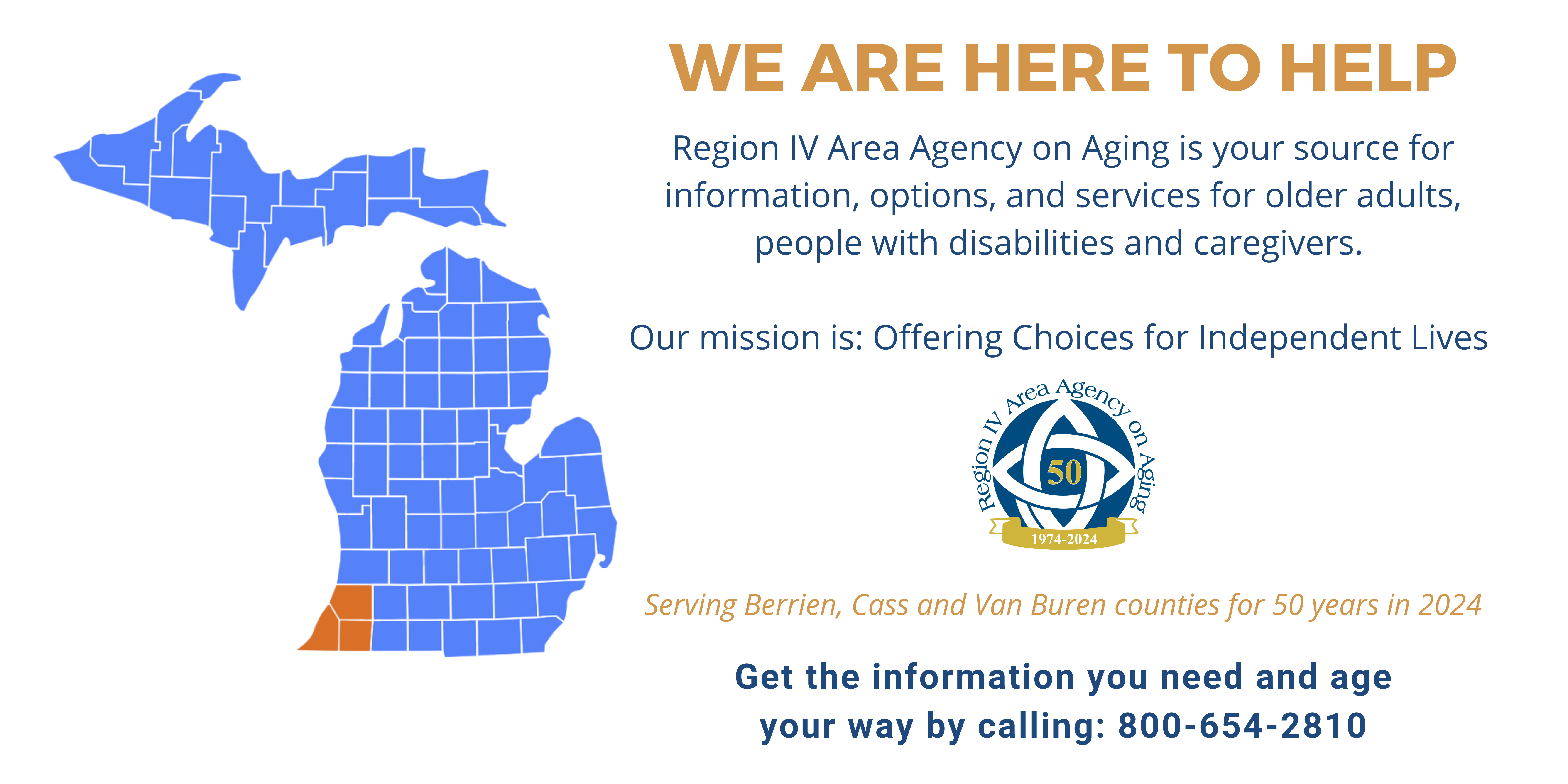 Picture of Michigan with Berrien, Cass and Van Buren counties highlighted. Text says: We are here to help. Region IV Area Agency on Aging is your source for information, options, and services for older adults, people with disabilities and caregivers. Our mission is Offering Choices for Independent Lives. Serving, Berrien, Cass and Van Buren counites for 50 years in 2024. Get the information you need and age your way by calling: 800-654-2810.