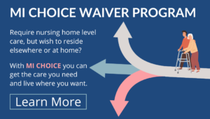 MI Choice Waiver Program. Require nursing home level care, but wish to reside elsewhere or at home? With MI Choice Waiver, you can get the care you need and live where you want. Learn more.