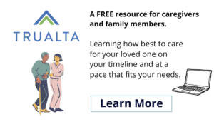 Trualta. A FREE resource for caregivers and family members. Learning how best to care for your loved one on your timeline and at a pace that fits your needs. Learn more.